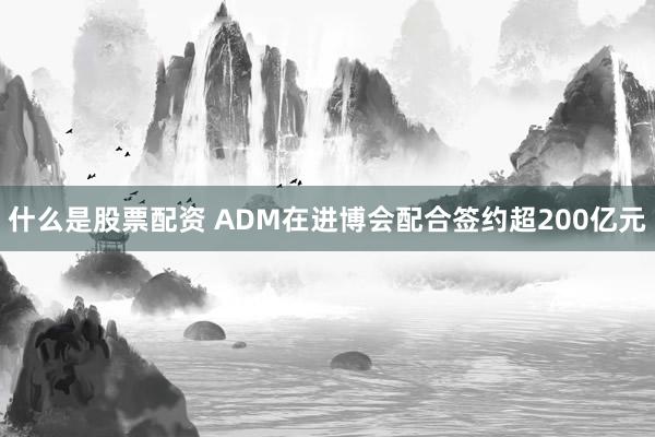 什么是股票配资 ADM在进博会配合签约超200亿元