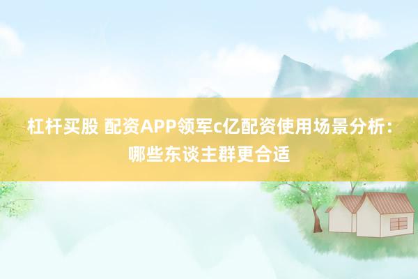 杠杆买股 配资APP领军c亿配资使用场景分析：哪些东谈主群更合适