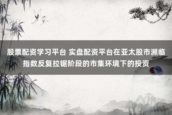 股票配资学习平台 实盘配资平台在亚太股市濒临指数反复拉锯阶段的市集环境下的投资