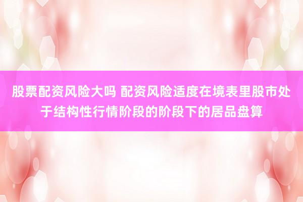 股票配资风险大吗 配资风险适度在境表里股市处于结构性行情阶段的阶段下的居品盘算
