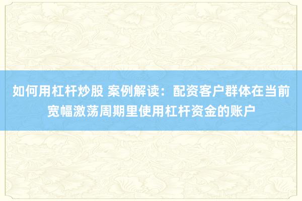 如何用杠杆炒股 案例解读：配资客户群体在当前宽幅激荡周期里使用杠杆资金的账户